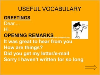 Flash was not exported from SlideRocket
USEFUL VOCABULARY
GREETINGS
Dear....
Hi...
OPENING REMARKS
It was great to hear from you
How are things?
Did you get my letter/e-mail
Sorry I haven't written for so long
 