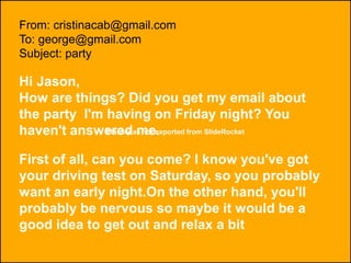 Flash was not exported from SlideRocket
From: cristinacab@gmail.com
To: george@gmail.com
Subject: party
Hi Jason,
How are things? Did you get my email about
the party I'm having on Friday night? You
haven't answered me.
First of all, can you come? I know you've got
your driving test on Saturday, so you probably
want an early night.On the other hand, you'll
probably be nervous so maybe it would be a
good idea to get out and relax a bit
 