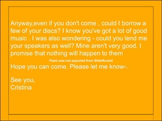 Flash was not exported from SlideRocket
Anyway,even if you don't come , could I borrow a
few of your discs? I know you've got a lot of good
music . I was also wondering - could you lend me
your speakers as well? Mine aren't very good. I
promise that nothing will happen to them
Hope you can come. Please let me know-.
See you,
Cristina
 