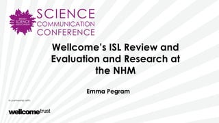 Wellcome’s ISL Review and
Evaluation and Research at
the NHM
Emma Pegram
 