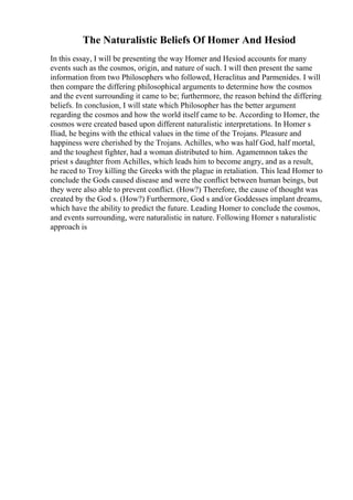 The Naturalistic Beliefs Of Homer And Hesiod
In this essay, I will be presenting the way Homer and Hesiod accounts for many
events such as the cosmos, origin, and nature of such. I will then present the same
information from two Philosophers who followed, Heraclitus and Parmenides. I will
then compare the differing philosophical arguments to determine how the cosmos
and the event surrounding it came to be; furthermore, the reason behind the differing
beliefs. In conclusion, I will state which Philosopher has the better argument
regarding the cosmos and how the world itself came to be. According to Homer, the
cosmos were created based upon different naturalistic interpretations. In Homer s
Iliad, he begins with the ethical values in the time of the Trojans. Pleasure and
happiness were cherished by the Trojans. Achilles, who was half God, half mortal,
and the toughest fighter, had a woman distributed to him. Agamemnon takes the
priest s daughter from Achilles, which leads him to become angry, and as a result,
he raced to Troy killing the Greeks with the plague in retaliation. This lead Homer to
conclude the Gods caused disease and were the conflict between human beings, but
they were also able to prevent conflict. (How?) Therefore, the cause of thought was
created by the God s. (How?) Furthermore, God s and/or Goddesses implant dreams,
which have the ability to predict the future. Leading Homer to conclude the cosmos,
and events surrounding, were naturalistic in nature. Following Homer s naturalistic
approach is
 