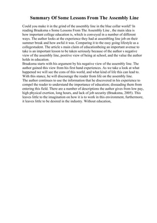 Summary Of Some Lessons From The Assembly Line
Could you make it in the grind of the assembly line in the blue collar world? In
reading Braaksma s Some Lessons From The Assembly Line , the main idea is
how important college education is, which is conveyed in a number of different
ways. The author looks at the experience they had at assembling line job on their
summer break and how awful it was. Comparing it to the easy going lifestyle as a
collegestudent. The article s main claim of educationbeing an important avenue to
take is an important lesson to be taken seriously because of the author s negative
view of the assembly line, positive view of being at school, and the value the author
holds in education.
Braaksma starts with his argument by his negative view of the assembly line. The
author gained this view from his first hand experiences. As we take a look at what
happened we will see the cons of this world, and what kind of life this can lead to.
With this stance, he will discourage the reader from life on the assembly line.
The author continues to use the information that he discovered in his experience to
compel the reader to understand the importance of education; dissuading them from
entering this field. There are a number of descriptions the author gives from low pay,
high physical exertion, long hours, and lack of job security (Braaksma, 2005). This
leaves little to the imagination on how it is to work in this environment, furthermore,
it leaves little to be desired in the industry. Without education,
 