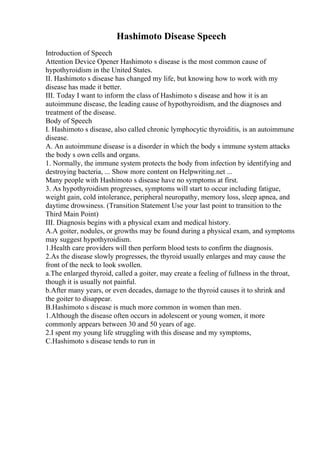 Hashimoto Disease Speech
Introduction of Speech
Attention Device Opener Hashimoto s disease is the most common cause of
hypothyroidism in the United States.
II. Hashimoto s disease has changed my life, but knowing how to work with my
disease has made it better.
III. Today I want to inform the class of Hashimoto s disease and how it is an
autoimmune disease, the leading cause of hypothyroidism, and the diagnoses and
treatment of the disease.
Body of Speech
I. Hashimoto s disease, also called chronic lymphocytic thyroiditis, is an autoimmune
disease.
A. An autoimmune disease is a disorder in which the body s immune system attacks
the body s own cells and organs.
1. Normally, the immune system protects the body from infection by identifying and
destroying bacteria, ... Show more content on Helpwriting.net ...
Many people with Hashimoto s disease have no symptoms at first.
3. As hypothyroidism progresses, symptoms will start to occur including fatigue,
weight gain, cold intolerance, peripheral neuropathy, memory loss, sleep apnea, and
daytime drowsiness. (Transition Statement Use your last point to transition to the
Third Main Point)
III. Diagnosis begins with a physical exam and medical history.
A.A goiter, nodules, or growths may be found during a physical exam, and symptoms
may suggest hypothyroidism.
1.Health care providers will then perform blood tests to confirm the diagnosis.
2.As the disease slowly progresses, the thyroid usually enlarges and may cause the
front of the neck to look swollen.
a.The enlarged thyroid, called a goiter, may create a feeling of fullness in the throat,
though it is usually not painful.
b.After many years, or even decades, damage to the thyroid causes it to shrink and
the goiter to disappear.
B.Hashimoto s disease is much more common in women than men.
1.Although the disease often occurs in adolescent or young women, it more
commonly appears between 30 and 50 years of age.
2.I spent my young life struggling with this disease and my symptoms,
C.Hashimoto s disease tends to run in
 