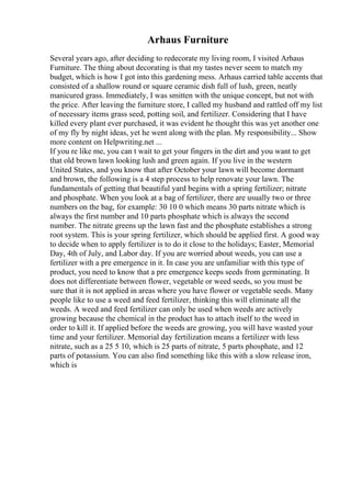 Arhaus Furniture
Several years ago, after deciding to redecorate my living room, I visited Arhaus
Furniture. The thing about decorating is that my tastes never seem to match my
budget, which is how I got into this gardening mess. Arhaus carried table accents that
consisted of a shallow round or square ceramic dish full of lush, green, neatly
manicured grass. Immediately, I was smitten with the unique concept, but not with
the price. After leaving the furniture store, I called my husband and rattled off my list
of necessary items grass seed, potting soil, and fertilizer. Considering that I have
killed every plant ever purchased, it was evident he thought this was yet another one
of my fly by night ideas, yet he went along with the plan. My responsibility... Show
more content on Helpwriting.net ...
If you re like me, you can t wait to get your fingers in the dirt and you want to get
that old brown lawn looking lush and green again. If you live in the western
United States, and you know that after October your lawn will become dormant
and brown, the following is a 4 step process to help renovate your lawn. The
fundamentals of getting that beautiful yard begins with a spring fertilizer; nitrate
and phosphate. When you look at a bag of fertilizer, there are usually two or three
numbers on the bag, for example: 30 10 0 which means 30 parts nitrate which is
always the first number and 10 parts phosphate which is always the second
number. The nitrate greens up the lawn fast and the phosphate establishes a strong
root system. This is your spring fertilizer, which should be applied first. A good way
to decide when to apply fertilizer is to do it close to the holidays; Easter, Memorial
Day, 4th of July, and Labor day. If you are worried about weeds, you can use a
fertilizer with a pre emergence in it. In case you are unfamiliar with this type of
product, you need to know that a pre emergence keeps seeds from germinating. It
does not differentiate between flower, vegetable or weed seeds, so you must be
sure that it is not applied in areas where you have flower or vegetable seeds. Many
people like to use a weed and feed fertilizer, thinking this will eliminate all the
weeds. A weed and feed fertilizer can only be used when weeds are actively
growing because the chemical in the product has to attach itself to the weed in
order to kill it. If applied before the weeds are growing, you will have wasted your
time and your fertilizer. Memorial day fertilization means a fertilizer with less
nitrate, such as a 25 5 10, which is 25 parts of nitrate, 5 parts phosphate, and 12
parts of potassium. You can also find something like this with a slow release iron,
which is
 