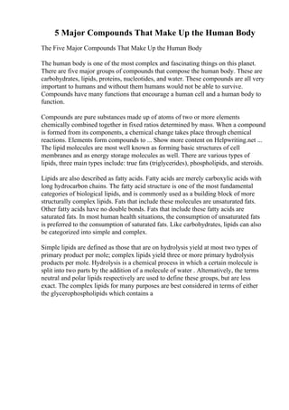 5 Major Compounds That Make Up the Human Body
The Five Major Compounds That Make Up the Human Body
The human body is one of the most complex and fascinating things on this planet.
There are five major groups of compounds that compose the human body. These are
carbohydrates, lipids, proteins, nucleotides, and water. These compounds are all very
important to humans and without them humans would not be able to survive.
Compounds have many functions that encourage a human cell and a human body to
function.
Compounds are pure substances made up of atoms of two or more elements
chemically combined together in fixed ratios determined by mass. When a compound
is formed from its components, a chemical change takes place through chemical
reactions. Elements form compounds to ... Show more content on Helpwriting.net ...
The lipid molecules are most well known as forming basic structures of cell
membranes and as energy storage molecules as well. There are various types of
lipids, three main types include: true fats (triglycerides), phospholipids, and steroids.
Lipids are also described as fatty acids. Fatty acids are merely carboxylic acids with
long hydrocarbon chains. The fatty acid structure is one of the most fundamental
categories of biological lipids, and is commonly used as a building block of more
structurally complex lipids. Fats that include these molecules are unsaturated fats.
Other fatty acids have no double bonds. Fats that include these fatty acids are
saturated fats. In most human health situations, the consumption of unsaturated fats
is preferred to the consumption of saturated fats. Like carbohydrates, lipids can also
be categorized into simple and complex.
Simple lipids are defined as those that are on hydrolysis yield at most two types of
primary product per mole; complex lipids yield three or more primary hydrolysis
products per mole. Hydrolysis is a chemical process in which a certain molecule is
split into two parts by the addition of a molecule of water . Alternatively, the terms
neutral and polar lipids respectively are used to define these groups, but are less
exact. The complex lipids for many purposes are best considered in terms of either
the glycerophospholipids which contains a
 