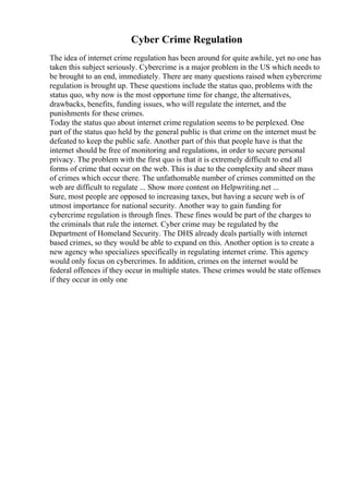 Cyber Crime Regulation
The idea of internet crime regulation has been around for quite awhile, yet no one has
taken this subject seriously. Cybercrime is a major problem in the US which needs to
be brought to an end, immediately. There are many questions raised when cybercrime
regulation is brought up. These questions include the status quo, problems with the
status quo, why now is the most opportune time for change, the alternatives,
drawbacks, benefits, funding issues, who will regulate the internet, and the
punishments for these crimes.
Today the status quo about internet crime regulation seems to be perplexed. One
part of the status quo held by the general public is that crime on the internet must be
defeated to keep the public safe. Another part of this that people have is that the
internet should be free of monitoring and regulations, in order to secure personal
privacy. The problem with the first quo is that it is extremely difficult to end all
forms of crime that occur on the web. This is due to the complexity and sheer mass
of crimes which occur there. The unfathomable number of crimes committed on the
web are difficult to regulate ... Show more content on Helpwriting.net ...
Sure, most people are opposed to increasing taxes, but having a secure web is of
utmost importance for national security. Another way to gain funding for
cybercrime regulation is through fines. These fines would be part of the charges to
the criminals that rule the internet. Cyber crime may be regulated by the
Department of Homeland Security. The DHS already deals partially with internet
based crimes, so they would be able to expand on this. Another option is to create a
new agency who specializes specifically in regulating internet crime. This agency
would only focus on cybercrimes. In addition, crimes on the internet would be
federal offences if they occur in multiple states. These crimes would be state offenses
if they occur in only one
 