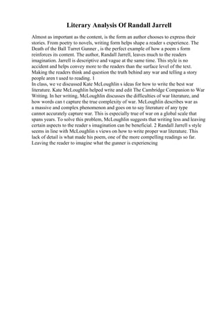 Literary Analysis Of Randall Jarrell
Almost as important as the content, is the form an author chooses to express their
stories. From poetry to novels, writing form helps shape a reader s experience. The
Death of the Ball Turret Gunner , is the perfect example of how a poem s form
reinforces its content. The author, Randall Jarrell, leaves much to the readers
imagination. Jarrell is descriptive and vague at the same time. This style is no
accident and helps convey more to the readers than the surface level of the text.
Making the readers think and question the truth behind any war and telling a story
people aren t used to reading. 1
In class, we ve discussed Kate McLoughlin s ideas for how to write the best war
literature. Kate McLoughlin helped write and edit The Cambridge Companion to War
Writing. In her writing, McLoughlin discusses the difficulties of war literature, and
how words can t capture the true complexity of war. McLoughlin describes war as
a massive and complex phenomenon and goes on to say literature of any type
cannot accurately capture war. This is especially true of war on a global scale that
spans years. To solve this problem, McLoughlin suggests that writing less and leaving
certain aspects to the reader s imagination can be beneficial. 2 Randall Jarrell s style
seems in line with McLoughlin s views on how to write proper war literature. This
lack of detail is what made his poem, one of the more compelling readings so far.
Leaving the reader to imagine what the gunner is experiencing
 