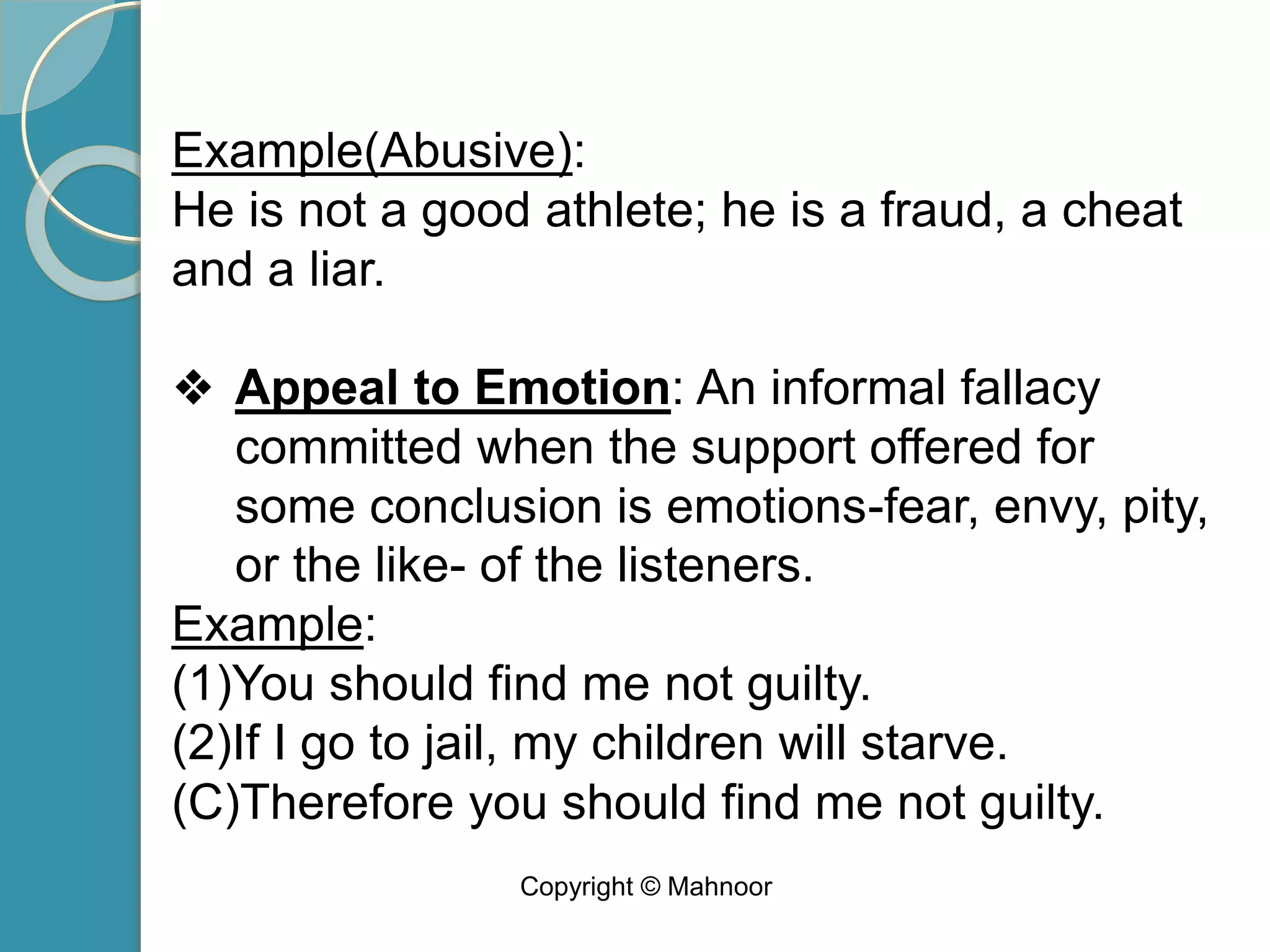 Example(Abusive):
He is not a good athlete; he is a fraud, a cheat
and a liar.
❖ Appeal to Emotion: An informal fallacy
committed when the support offered for
some conclusion is emotions-fear, envy, pity,
or the like- of the listeners.
Example:
(1)You should find me not guilty.
(2)If I go to jail, my children will starve.
(C)Therefore you should find me not guilty.
Copyright © Mahnoor
 