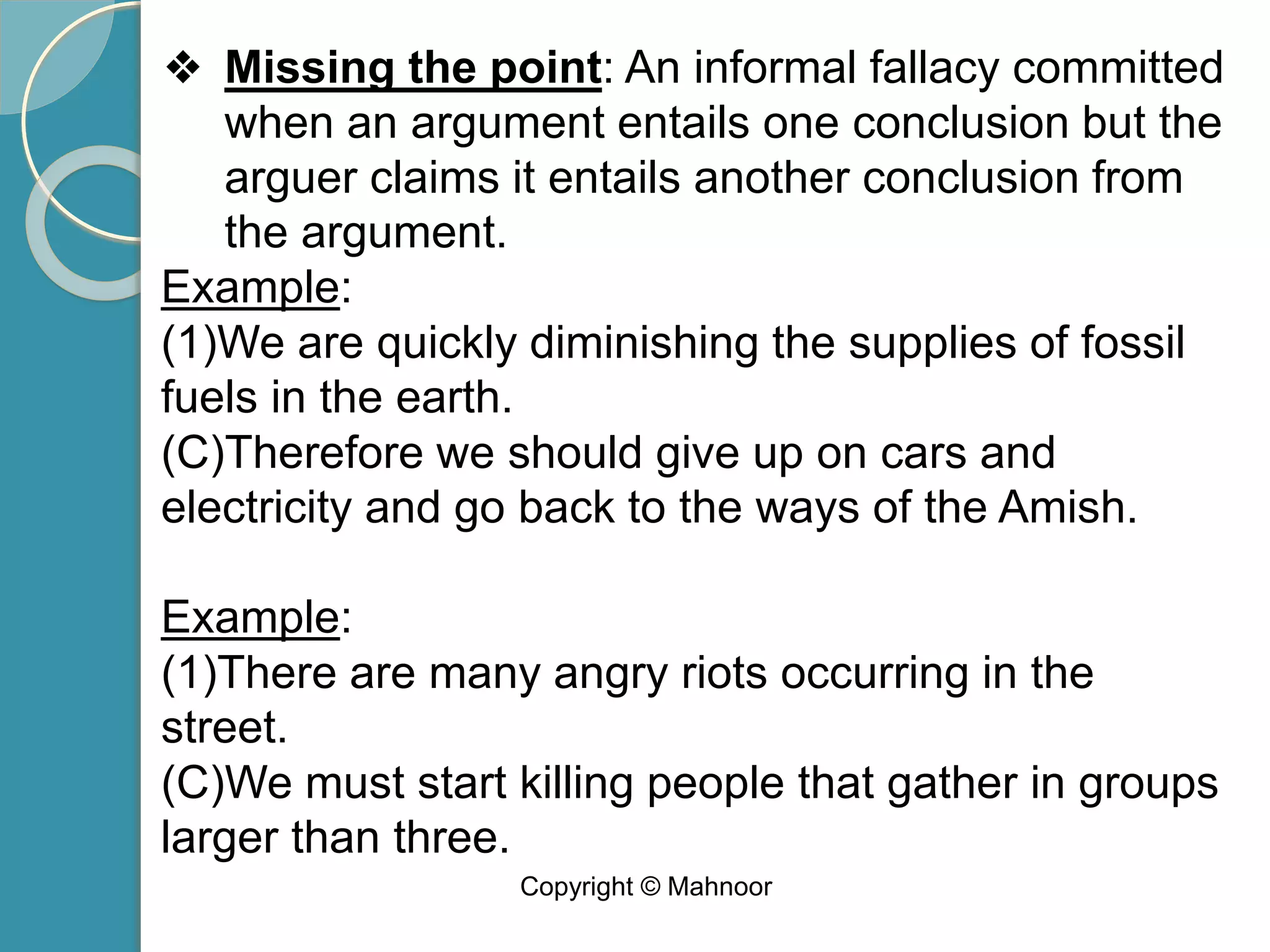 ❖ Missing the point: An informal fallacy committed
when an argument entails one conclusion but the
arguer claims it entails another conclusion from
the argument.
Example:
(1)We are quickly diminishing the supplies of fossil
fuels in the earth.
(C)Therefore we should give up on cars and
electricity and go back to the ways of the Amish.
Example:
(1)There are many angry riots occurring in the
street.
(C)We must start killing people that gather in groups
larger than three.
Copyright © Mahnoor
 