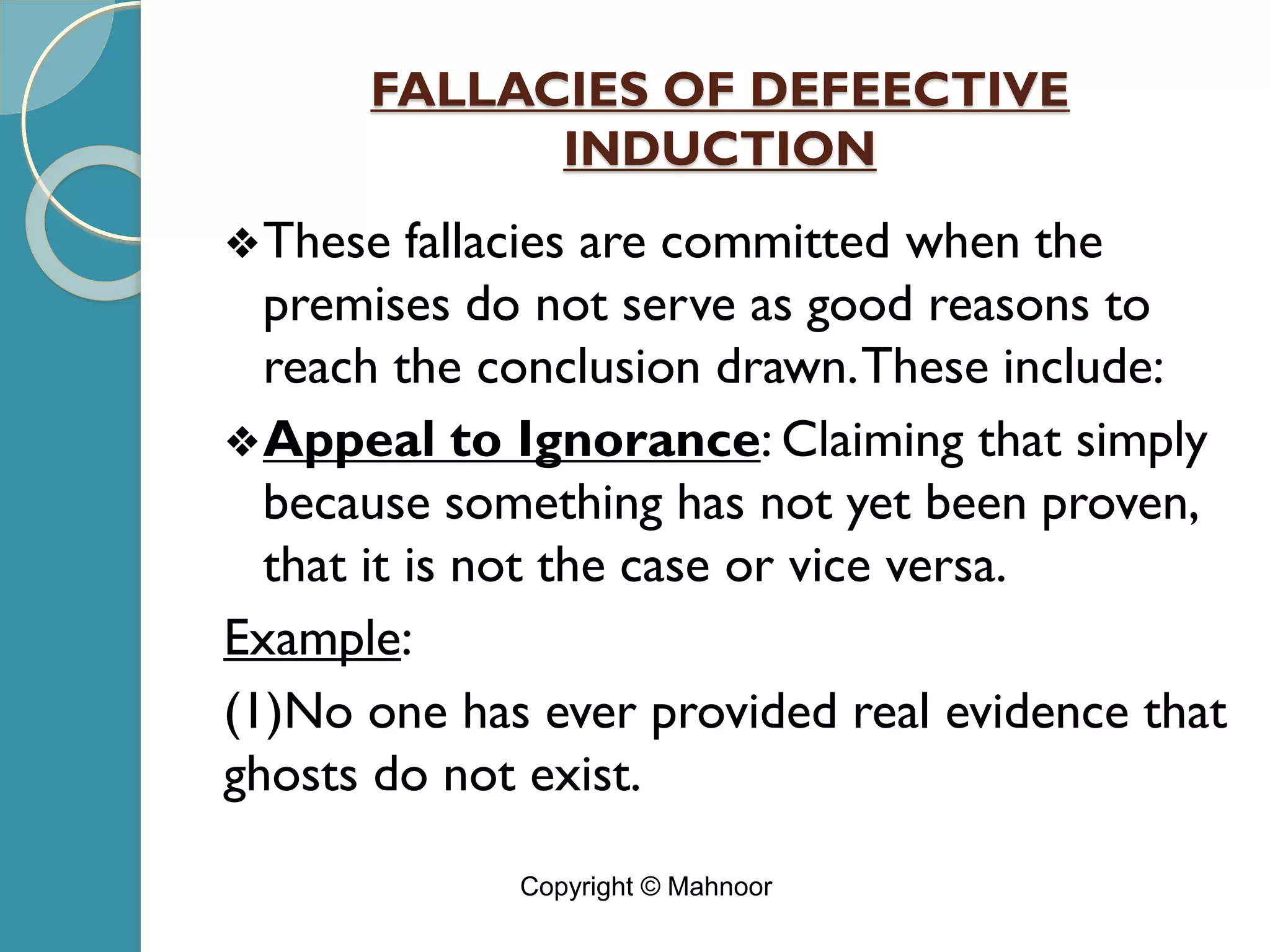 FALLACIES OF DEFEECTIVE
INDUCTION
❖These fallacies are committed when the
premises do not serve as good reasons to
reach the conclusion drawn.These include:
❖Appeal to Ignorance: Claiming that simply
because something has not yet been proven,
that it is not the case or vice versa.
Example:
(1)No one has ever provided real evidence that
ghosts do not exist.
Copyright © Mahnoor
 