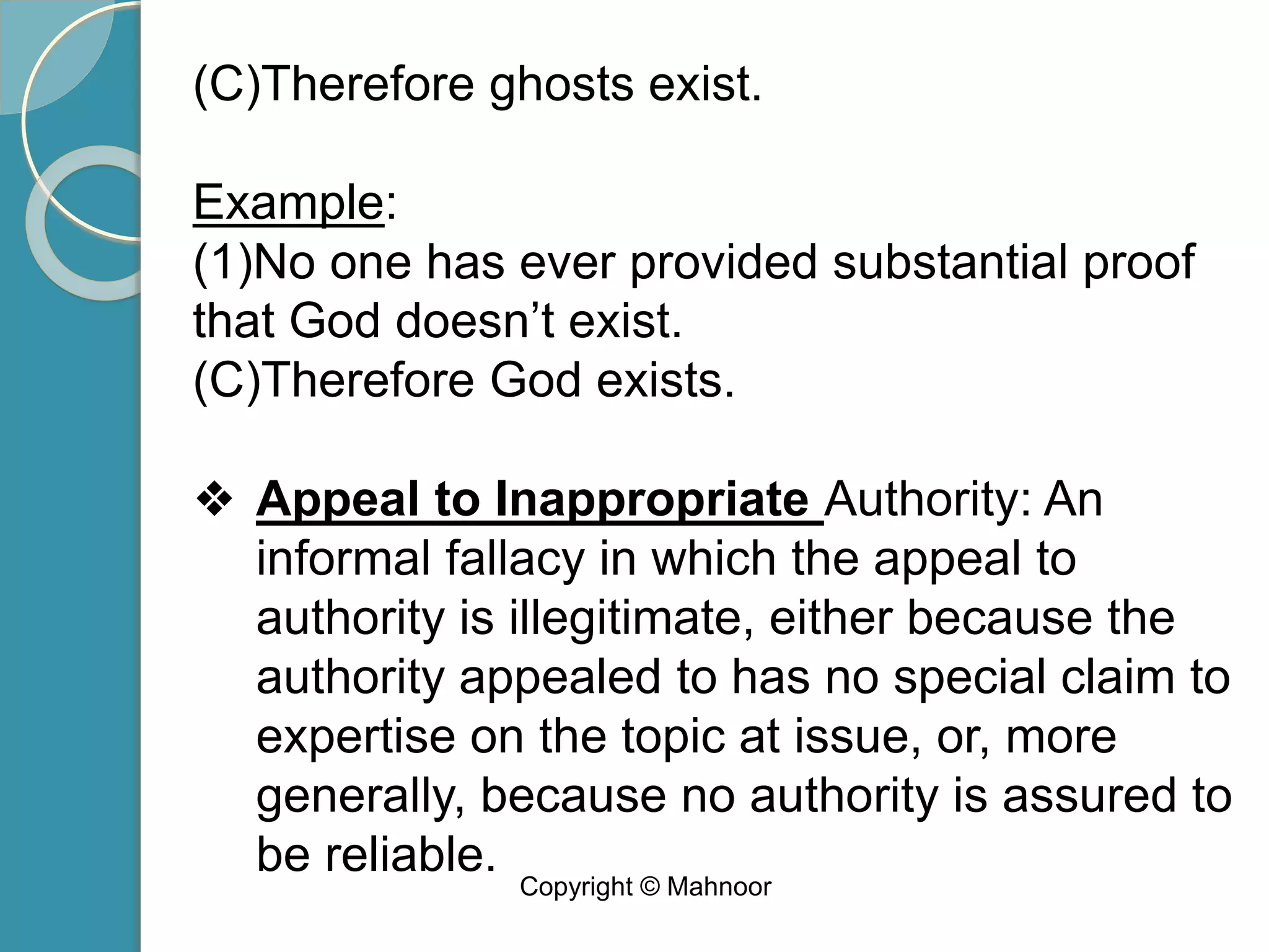 (C)Therefore ghosts exist.
Example:
(1)No one has ever provided substantial proof
that God doesn’t exist.
(C)Therefore God exists.
❖ Appeal to Inappropriate Authority: An
informal fallacy in which the appeal to
authority is illegitimate, either because the
authority appealed to has no special claim to
expertise on the topic at issue, or, more
generally, because no authority is assured to
be reliable. Copyright © Mahnoor
 