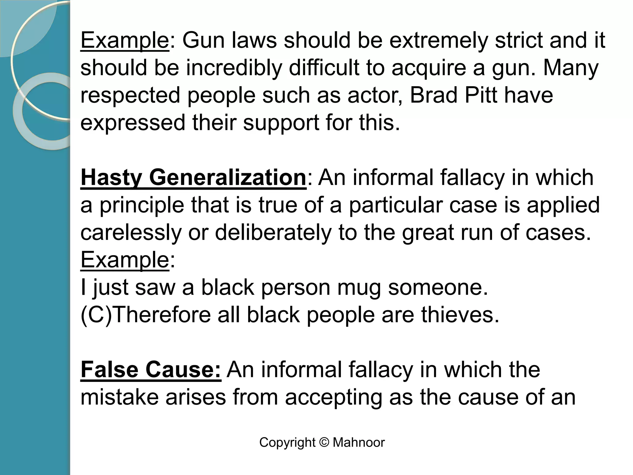 Example: Gun laws should be extremely strict and it
should be incredibly difficult to acquire a gun. Many
respected people such as actor, Brad Pitt have
expressed their support for this.
Hasty Generalization: An informal fallacy in which
a principle that is true of a particular case is applied
carelessly or deliberately to the great run of cases.
Example:
I just saw a black person mug someone.
(C)Therefore all black people are thieves.
False Cause: An informal fallacy in which the
mistake arises from accepting as the cause of an
Copyright © Mahnoor
 