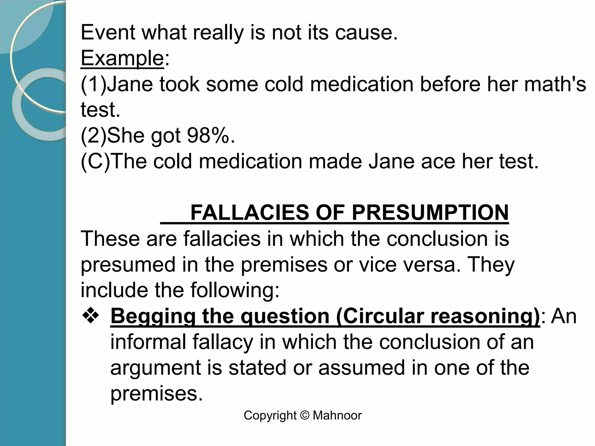 Event what really is not its cause.
Example:
(1)Jane took some cold medication before her math's
test.
(2)She got 98%.
(C)The cold medication made Jane ace her test.
FALLACIES OF PRESUMPTION
These are fallacies in which the conclusion is
presumed in the premises or vice versa. They
include the following:
❖ Begging the question (Circular reasoning): An
informal fallacy in which the conclusion of an
argument is stated or assumed in one of the
premises.
Copyright © Mahnoor
 