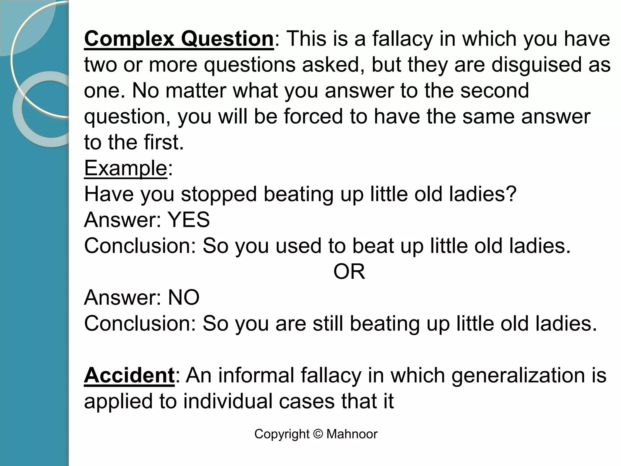 Complex Question: This is a fallacy in which you have
two or more questions asked, but they are disguised as
one. No matter what you answer to the second
question, you will be forced to have the same answer
to the first.
Example:
Have you stopped beating up little old ladies?
Answer: YES
Conclusion: So you used to beat up little old ladies.
OR
Answer: NO
Conclusion: So you are still beating up little old ladies.
Accident: An informal fallacy in which generalization is
applied to individual cases that it
Copyright © Mahnoor
 