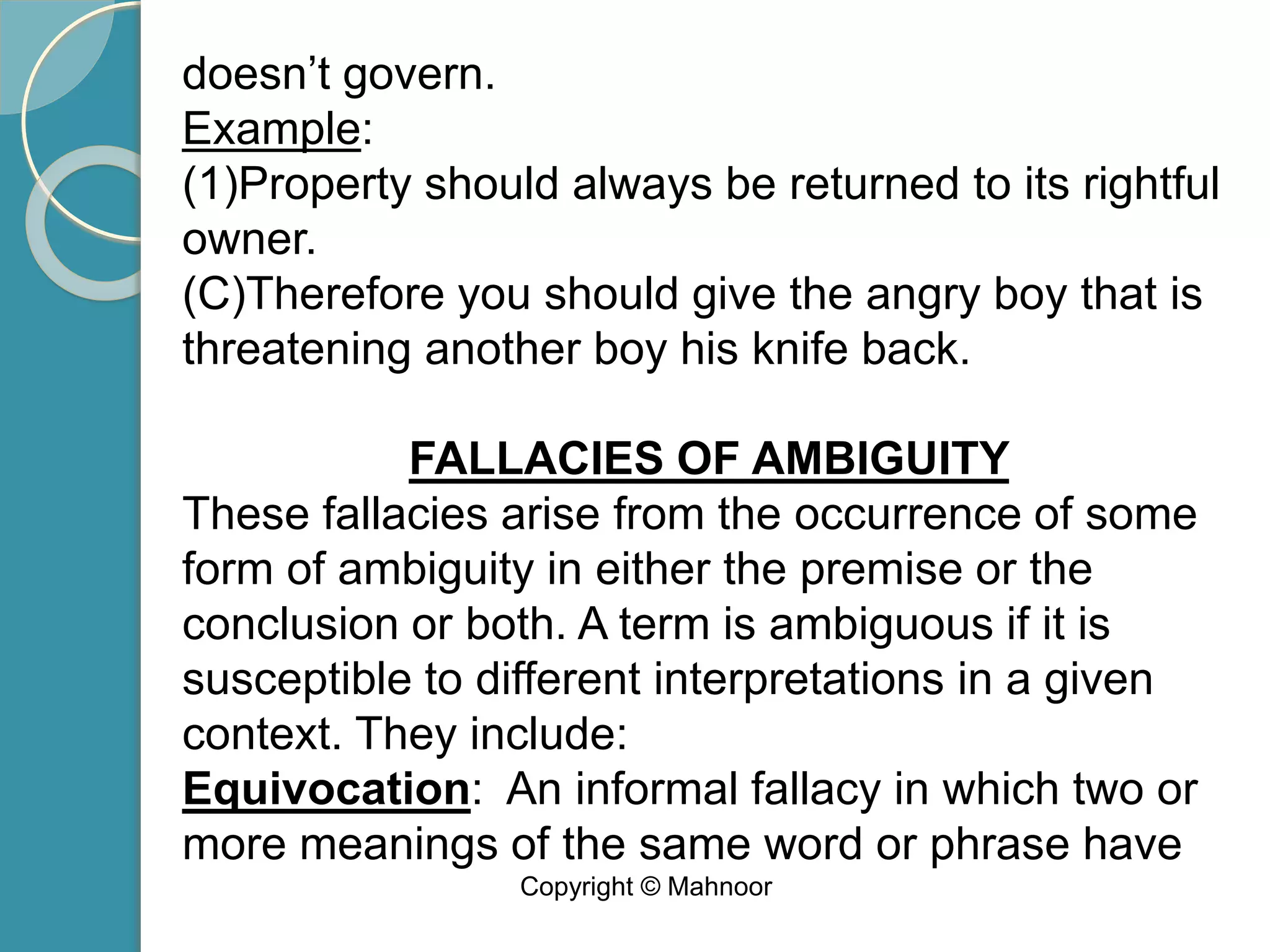 doesn’t govern.
Example:
(1)Property should always be returned to its rightful
owner.
(C)Therefore you should give the angry boy that is
threatening another boy his knife back.
FALLACIES OF AMBIGUITY
These fallacies arise from the occurrence of some
form of ambiguity in either the premise or the
conclusion or both. A term is ambiguous if it is
susceptible to different interpretations in a given
context. They include:
Equivocation: An informal fallacy in which two or
more meanings of the same word or phrase have
Copyright © Mahnoor
 