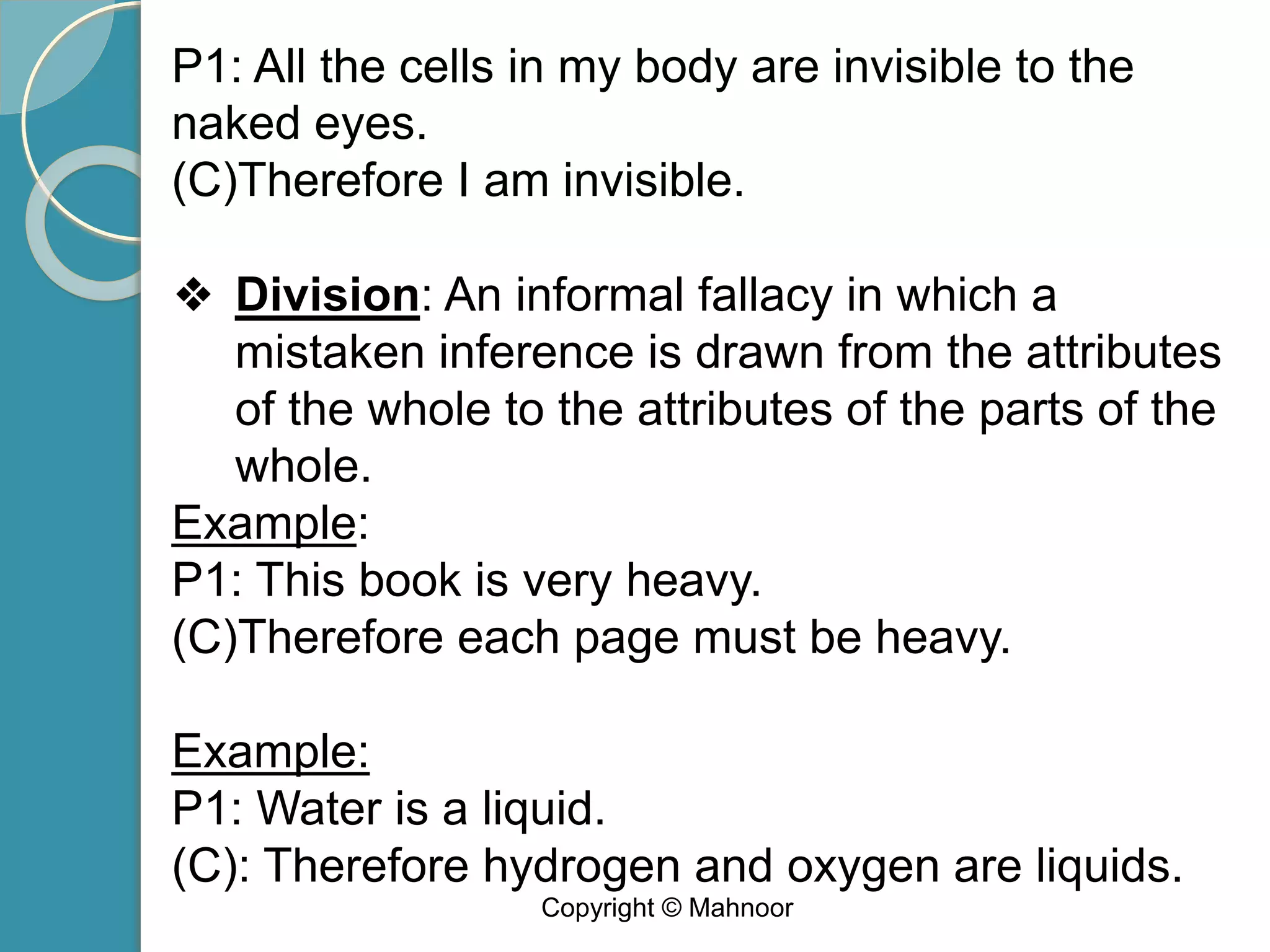 P1: All the cells in my body are invisible to the
naked eyes.
(C)Therefore I am invisible.
❖ Division: An informal fallacy in which a
mistaken inference is drawn from the attributes
of the whole to the attributes of the parts of the
whole.
Example:
P1: This book is very heavy.
(C)Therefore each page must be heavy.
Example:
P1: Water is a liquid.
(C): Therefore hydrogen and oxygen are liquids.
Copyright © Mahnoor
 