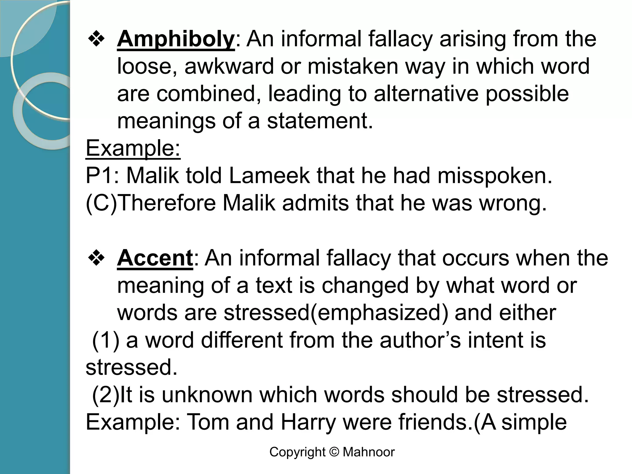 ❖ Amphiboly: An informal fallacy arising from the
loose, awkward or mistaken way in which word
are combined, leading to alternative possible
meanings of a statement.
Example:
P1: Malik told Lameek that he had misspoken.
(C)Therefore Malik admits that he was wrong.
❖ Accent: An informal fallacy that occurs when the
meaning of a text is changed by what word or
words are stressed(emphasized) and either
(1) a word different from the author’s intent is
stressed.
(2)It is unknown which words should be stressed.
Example: Tom and Harry were friends.(A simple
Copyright © Mahnoor
 