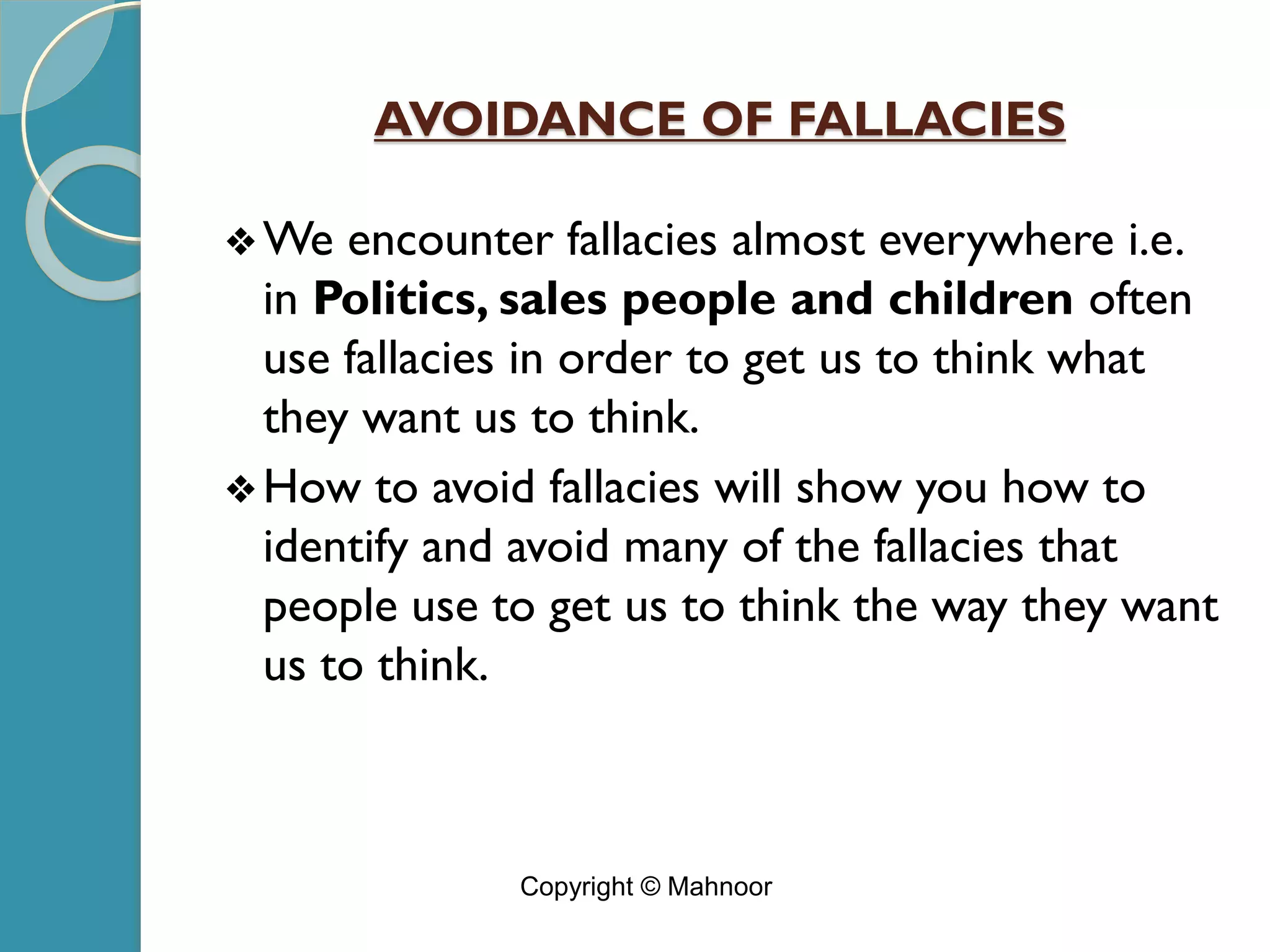 AVOIDANCE OF FALLACIES
❖We encounter fallacies almost everywhere i.e.
in Politics, sales people and children often
use fallacies in order to get us to think what
they want us to think.
❖How to avoid fallacies will show you how to
identify and avoid many of the fallacies that
people use to get us to think the way they want
us to think.
Copyright © Mahnoor
 