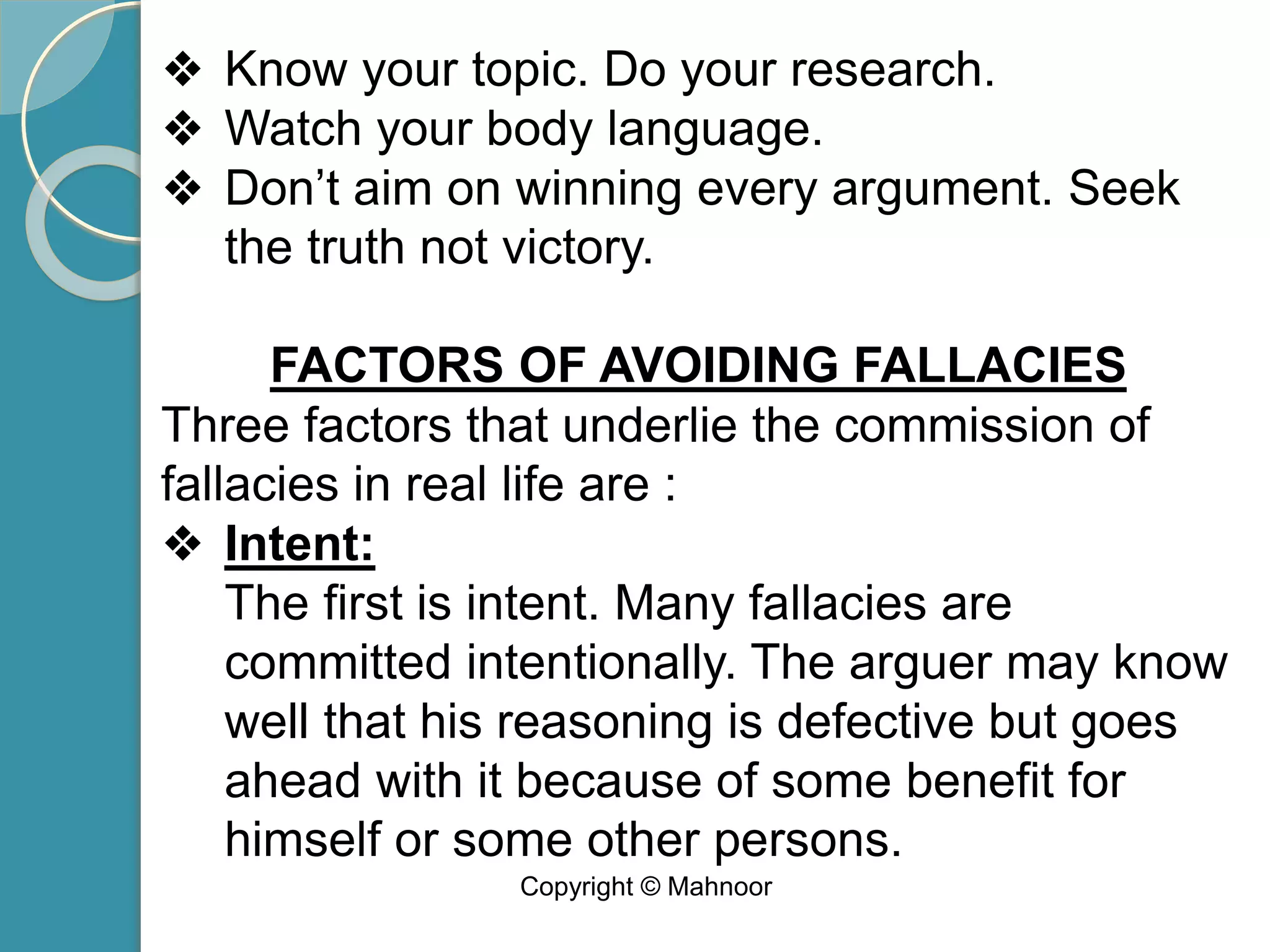 ❖ Know your topic. Do your research.
❖ Watch your body language.
❖ Don’t aim on winning every argument. Seek
the truth not victory.
FACTORS OF AVOIDING FALLACIES
Three factors that underlie the commission of
fallacies in real life are :
❖ Intent:
The first is intent. Many fallacies are
committed intentionally. The arguer may know
well that his reasoning is defective but goes
ahead with it because of some benefit for
himself or some other persons.
Copyright © Mahnoor
 