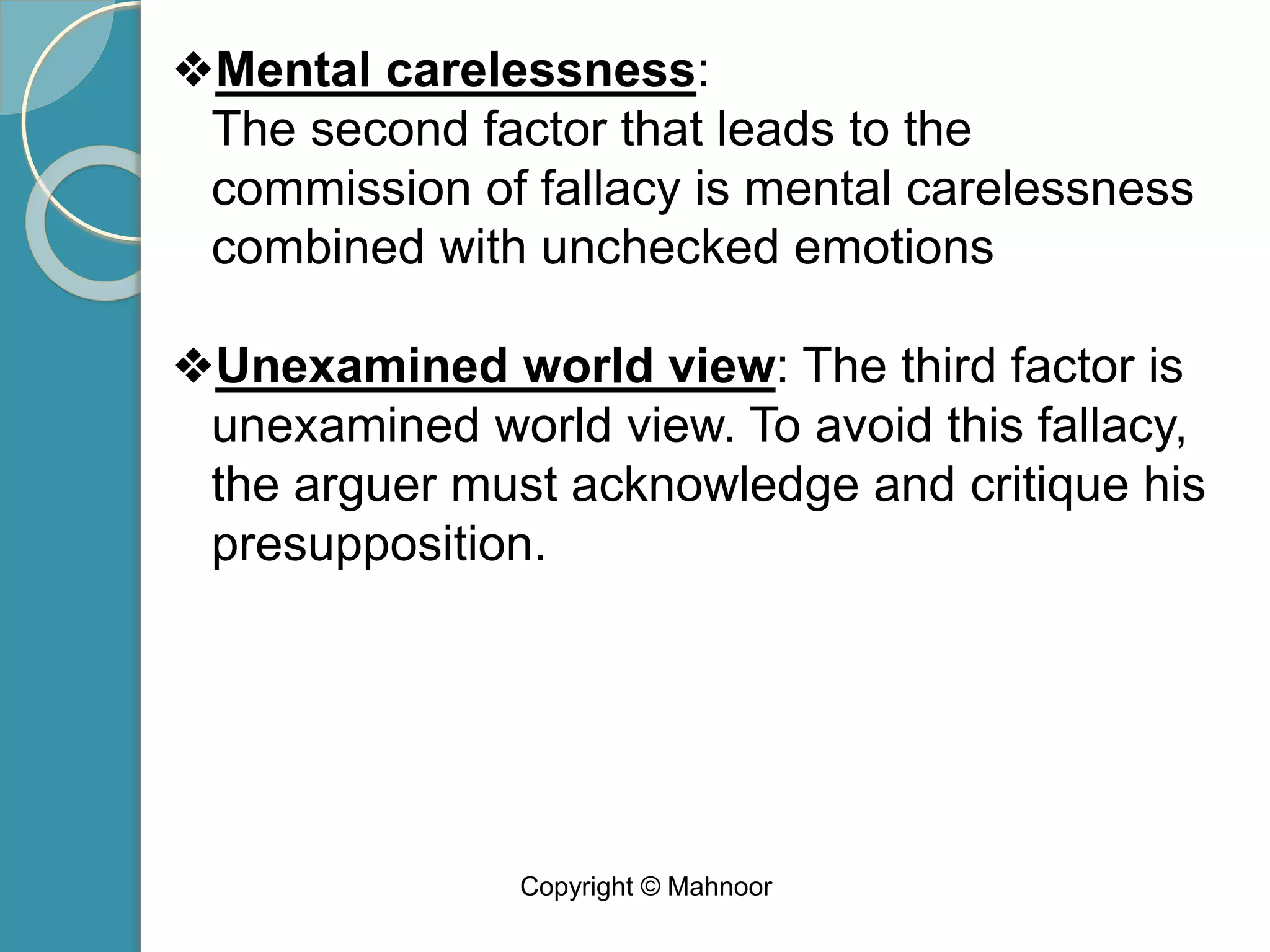 ❖Mental carelessness:
The second factor that leads to the
commission of fallacy is mental carelessness
combined with unchecked emotions
❖Unexamined world view: The third factor is
unexamined world view. To avoid this fallacy,
the arguer must acknowledge and critique his
presupposition.
Copyright © Mahnoor
 