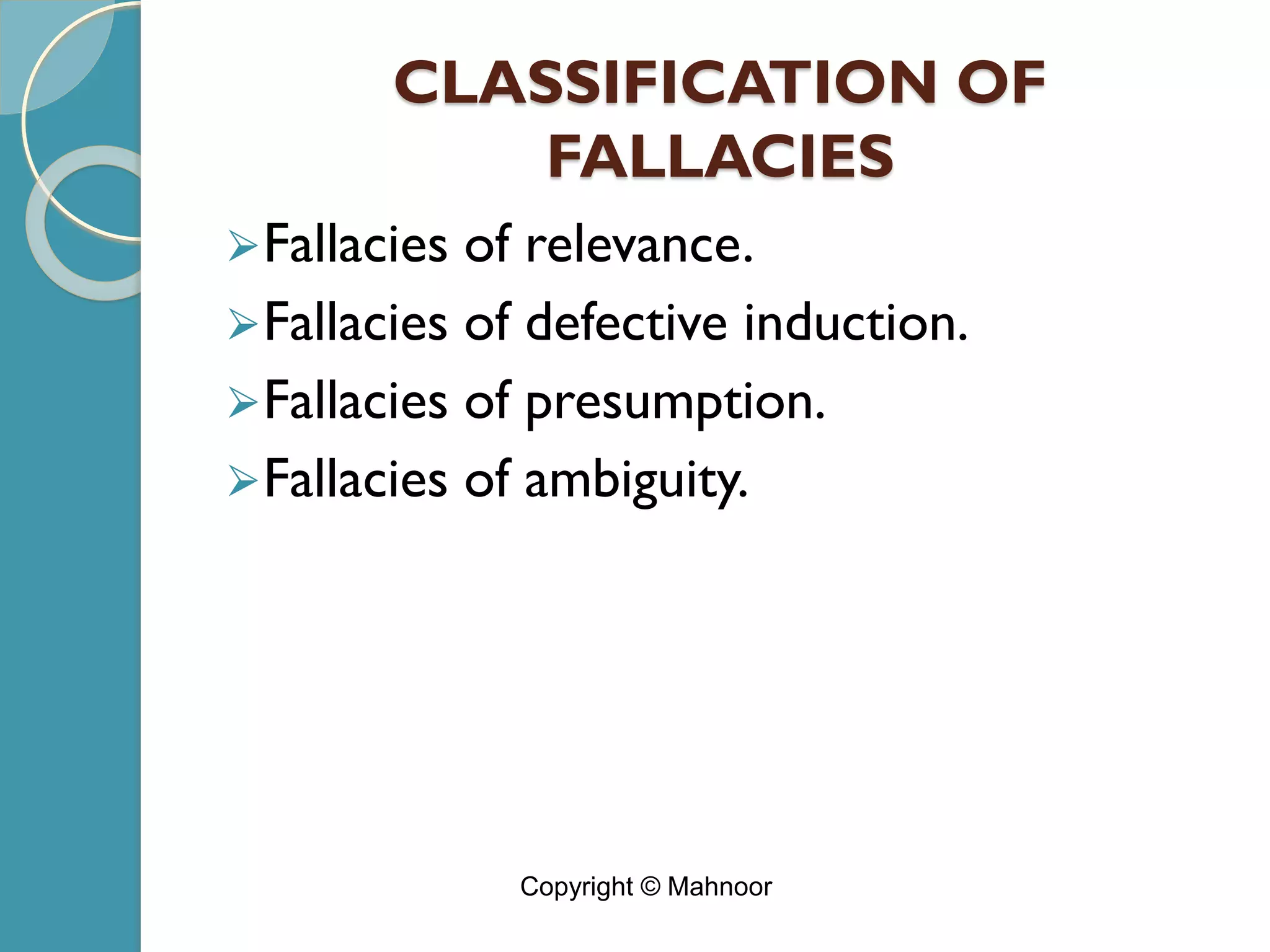 CLASSIFICATION OF
FALLACIES
⮚Fallacies of relevance.
⮚Fallacies of defective induction.
⮚Fallacies of presumption.
⮚Fallacies of ambiguity.
Copyright © Mahnoor
 