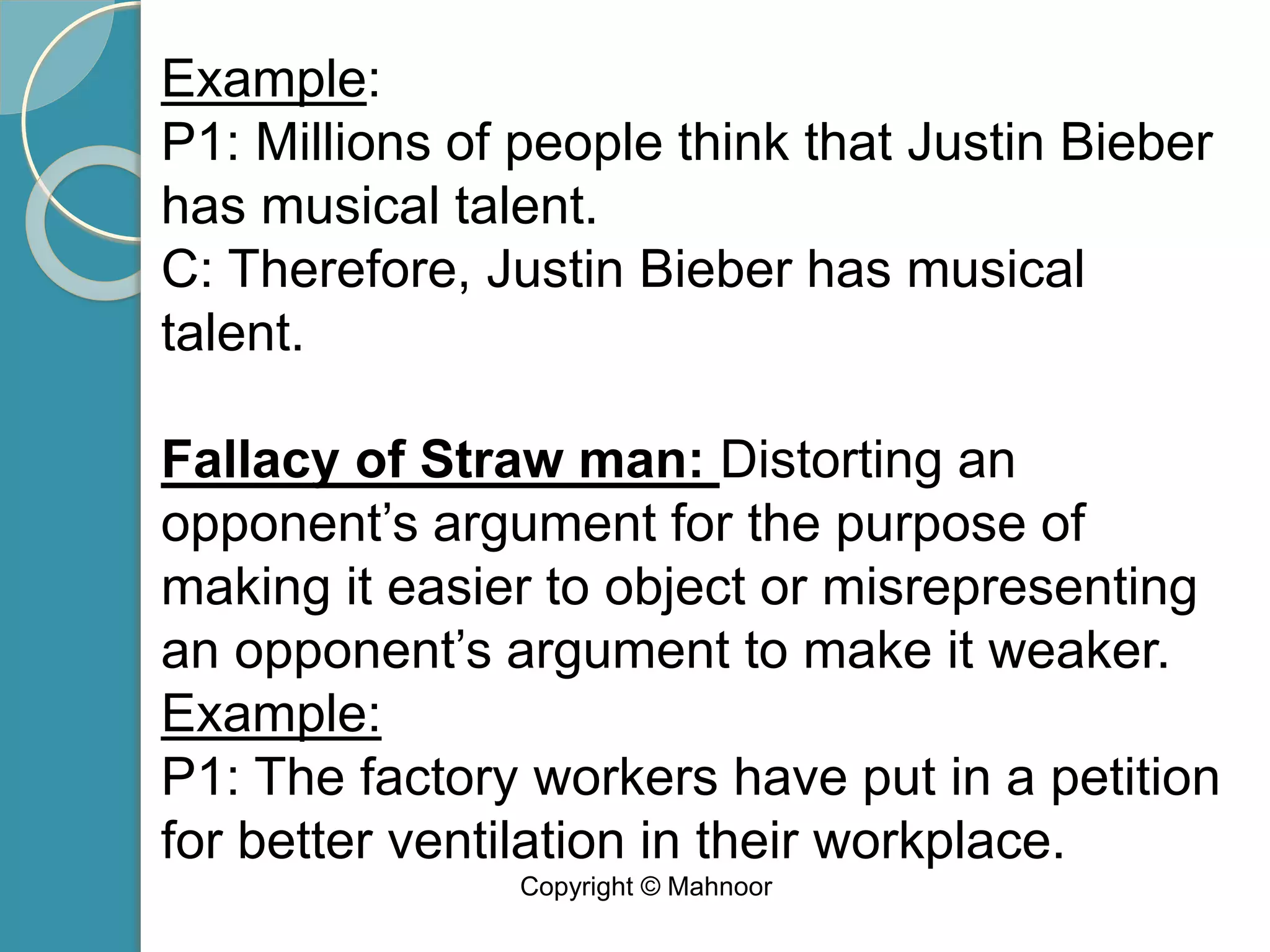 Example:
P1: Millions of people think that Justin Bieber
has musical talent.
C: Therefore, Justin Bieber has musical
talent.
Fallacy of Straw man: Distorting an
opponent’s argument for the purpose of
making it easier to object or misrepresenting
an opponent’s argument to make it weaker.
Example:
P1: The factory workers have put in a petition
for better ventilation in their workplace.
Copyright © Mahnoor
 