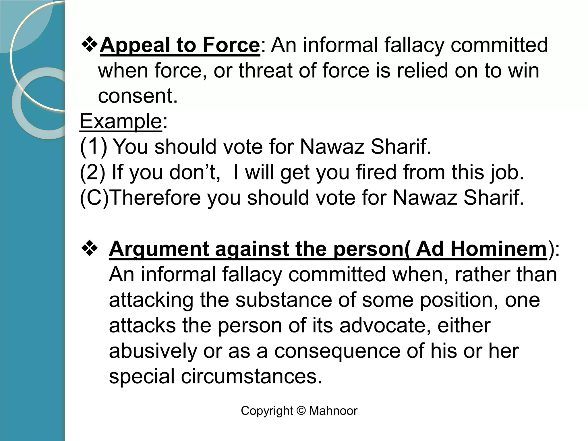 ❖Appeal to Force: An informal fallacy committed
when force, or threat of force is relied on to win
consent.
Example:
(1) You should vote for Nawaz Sharif.
(2) If you don’t, I will get you fired from this job.
(C)Therefore you should vote for Nawaz Sharif.
❖ Argument against the person( Ad Hominem):
An informal fallacy committed when, rather than
attacking the substance of some position, one
attacks the person of its advocate, either
abusively or as a consequence of his or her
special circumstances.
Copyright © Mahnoor
 