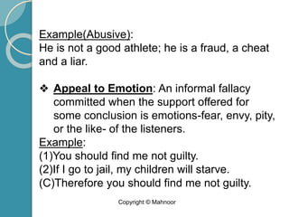 Example(Abusive):
He is not a good athlete; he is a fraud, a cheat
and a liar.
❖ Appeal to Emotion: An informal fallacy
committed when the support offered for
some conclusion is emotions-fear, envy, pity,
or the like- of the listeners.
Example:
(1)You should find me not guilty.
(2)If I go to jail, my children will starve.
(C)Therefore you should find me not guilty.
Copyright © Mahnoor
 
