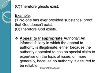 (C)Therefore ghosts exist.
Example:
(1)No one has ever provided substantial proof
that God doesn’t exist.
(C)Therefore God exists.
❖ Appeal to Inappropriate Authority: An
informal fallacy in which the appeal to
authority is illegitimate, either because the
authority appealed to has no special claim to
expertise on the topic at issue, or, more
generally, because no authority is assured to
be reliable. Copyright © Mahnoor
 