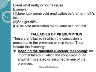 Event what really is not its cause.
Example:
(1)Jane took some cold medication before her math's
test.
(2)She got 98%.
(C)The cold medication made Jane ace her test.
FALLACIES OF PRESUMPTION
These are fallacies in which the conclusion is
presumed in the premises or vice versa. They
include the following:
❖ Begging the question (Circular reasoning): An
informal fallacy in which the conclusion of an
argument is stated or assumed in one of the
premises.
Copyright © Mahnoor
 