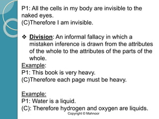 P1: All the cells in my body are invisible to the
naked eyes.
(C)Therefore I am invisible.
❖ Division: An informal fallacy in which a
mistaken inference is drawn from the attributes
of the whole to the attributes of the parts of the
whole.
Example:
P1: This book is very heavy.
(C)Therefore each page must be heavy.
Example:
P1: Water is a liquid.
(C): Therefore hydrogen and oxygen are liquids.
Copyright © Mahnoor
 