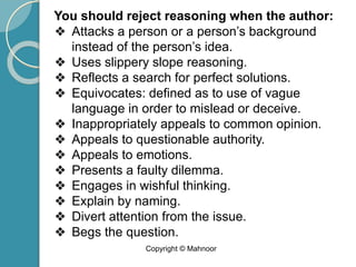 You should reject reasoning when the author:
❖ Attacks a person or a person’s background
instead of the person’s idea.
❖ Uses slippery slope reasoning.
❖ Reflects a search for perfect solutions.
❖ Equivocates: defined as to use of vague
language in order to mislead or deceive.
❖ Inappropriately appeals to common opinion.
❖ Appeals to questionable authority.
❖ Appeals to emotions.
❖ Presents a faulty dilemma.
❖ Engages in wishful thinking.
❖ Explain by naming.
❖ Divert attention from the issue.
❖ Begs the question.
Copyright © Mahnoor
 