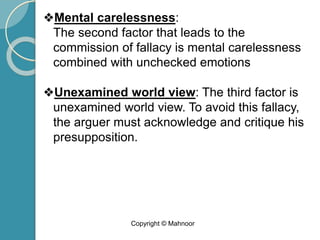 ❖Mental carelessness:
The second factor that leads to the
commission of fallacy is mental carelessness
combined with unchecked emotions
❖Unexamined world view: The third factor is
unexamined world view. To avoid this fallacy,
the arguer must acknowledge and critique his
presupposition.
Copyright © Mahnoor
 