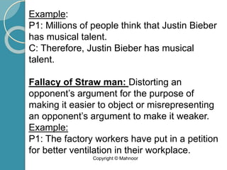 Example:
P1: Millions of people think that Justin Bieber
has musical talent.
C: Therefore, Justin Bieber has musical
talent.
Fallacy of Straw man: Distorting an
opponent’s argument for the purpose of
making it easier to object or misrepresenting
an opponent’s argument to make it weaker.
Example:
P1: The factory workers have put in a petition
for better ventilation in their workplace.
Copyright © Mahnoor
 