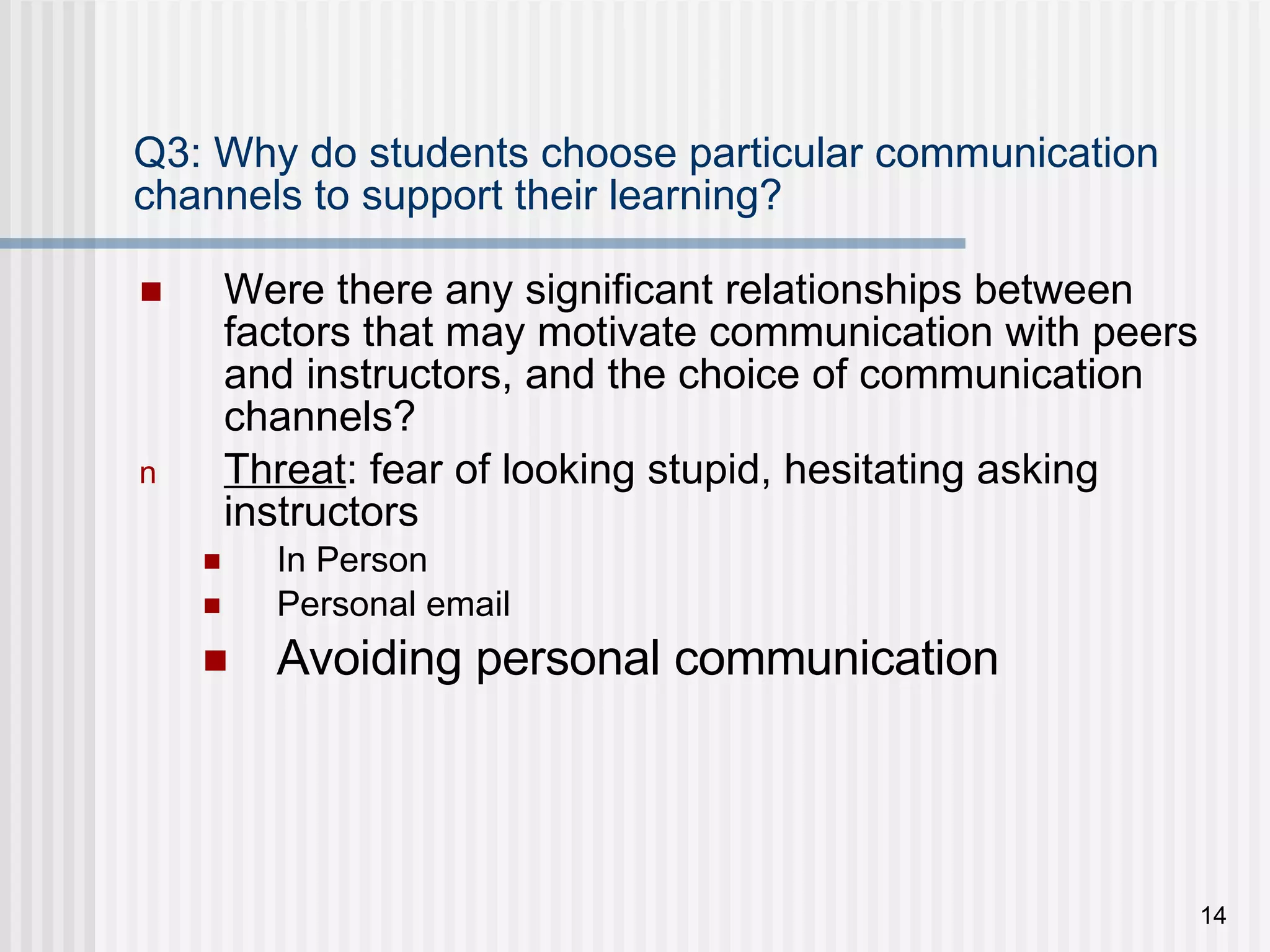 Q3: Why do students choose particular communication channels to support their learning? Were there any significant relationships between factors that may motivate communication with peers and instructors, and the choice of communication channels? Threat : fear of looking stupid, hesitating asking instructors In Person Personal email Avoiding personal communication 