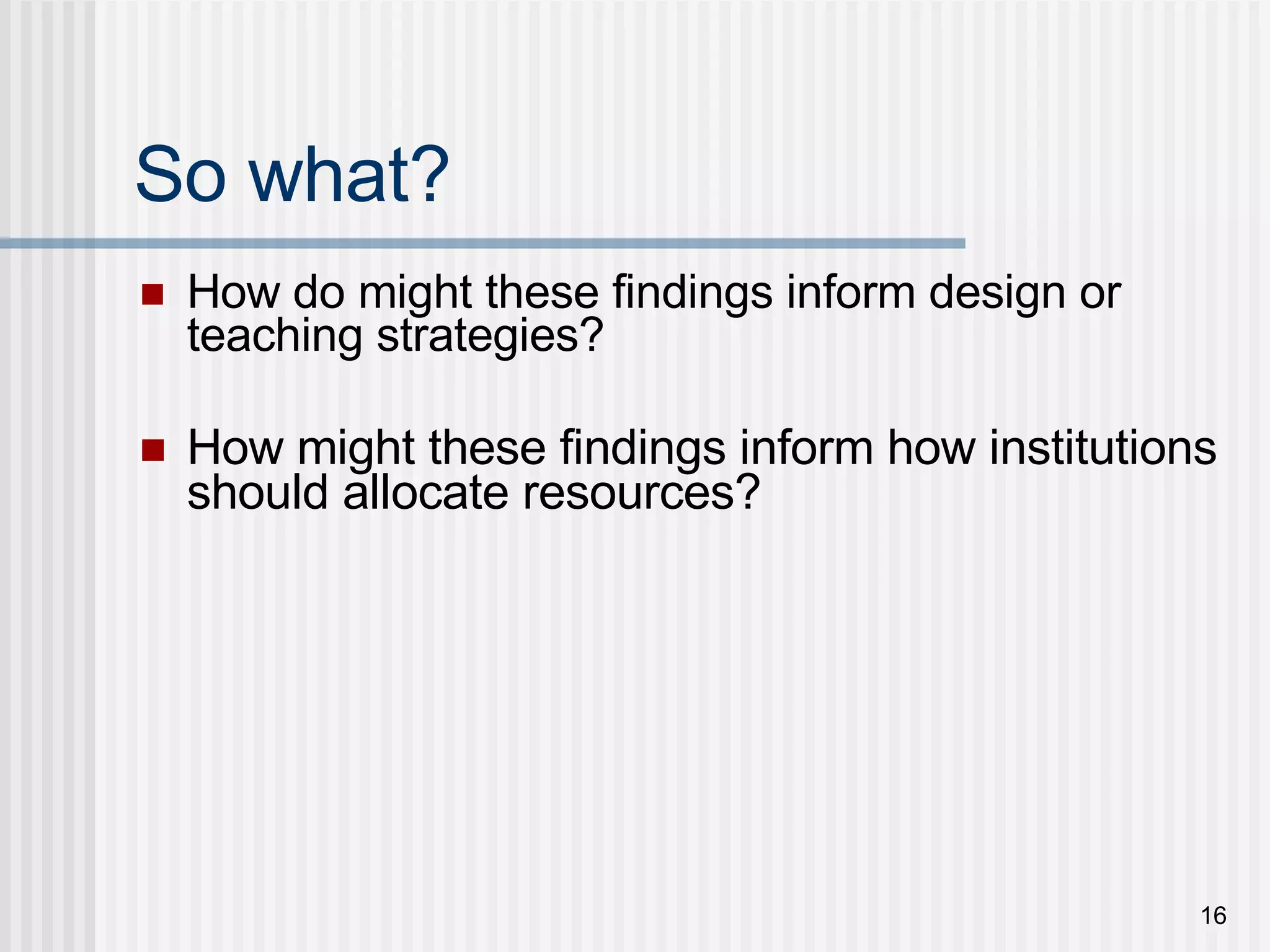 So what? How do might these findings inform design or teaching strategies? How might these findings inform how institutions should allocate resources? 