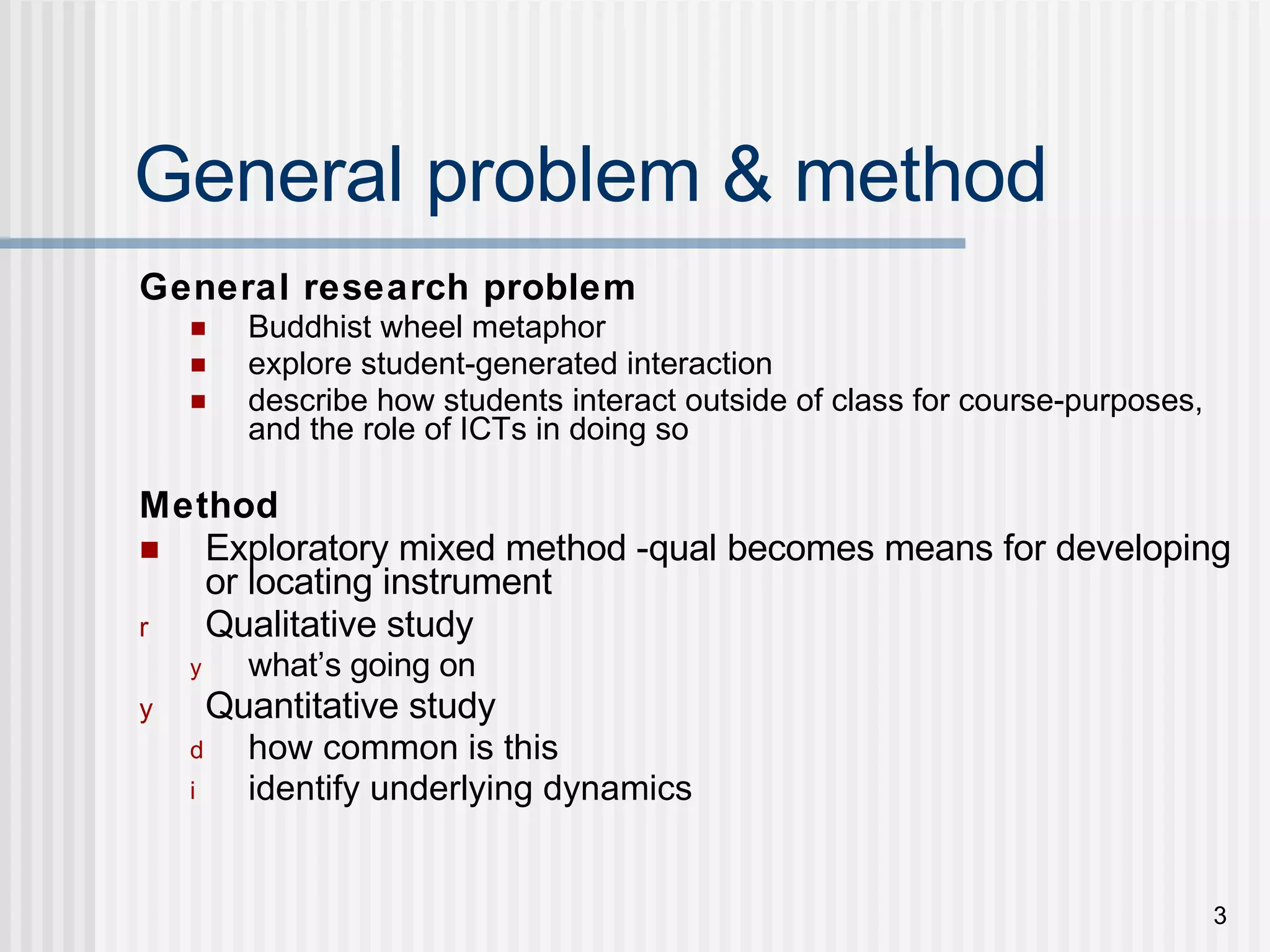 General problem & method General research problem Buddhist wheel metaphor  explore student-generated interaction describe how students interact outside of class for course-purposes, and the role of ICTs in doing so Method Exploratory mixed method -qual becomes means for developing or locating instrument Qualitative study  what’s going on Quantitative study  how common is this identify underlying dynamics 