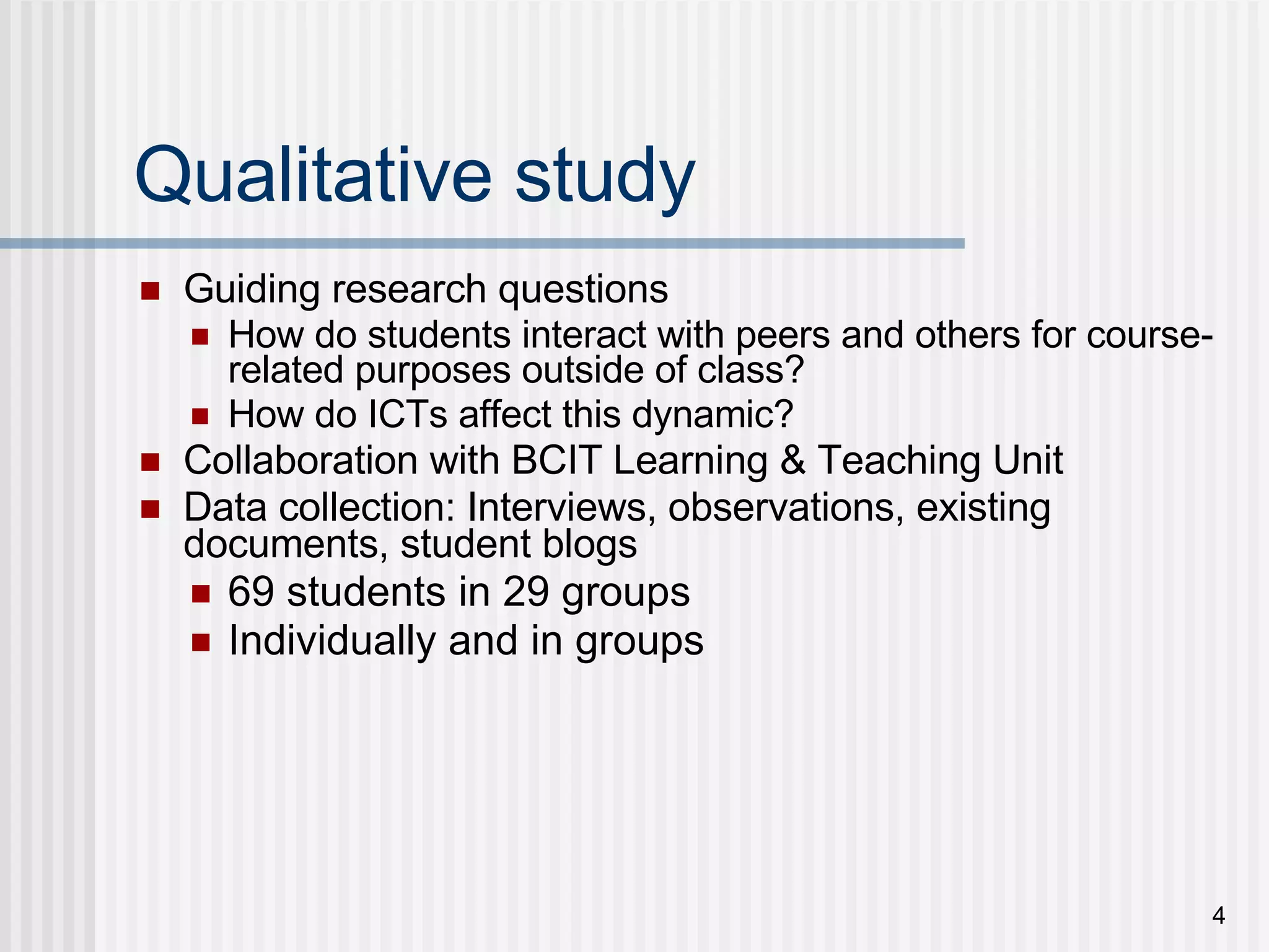 Qualitative study Guiding research questions How do students interact with peers and others for course-related purposes outside of class? How do ICTs affect this dynamic? Collaboration with BCIT Learning & Teaching Unit Data collection: Interviews, observations, existing documents, student blogs 69 students in 29 groups Individually and in groups 