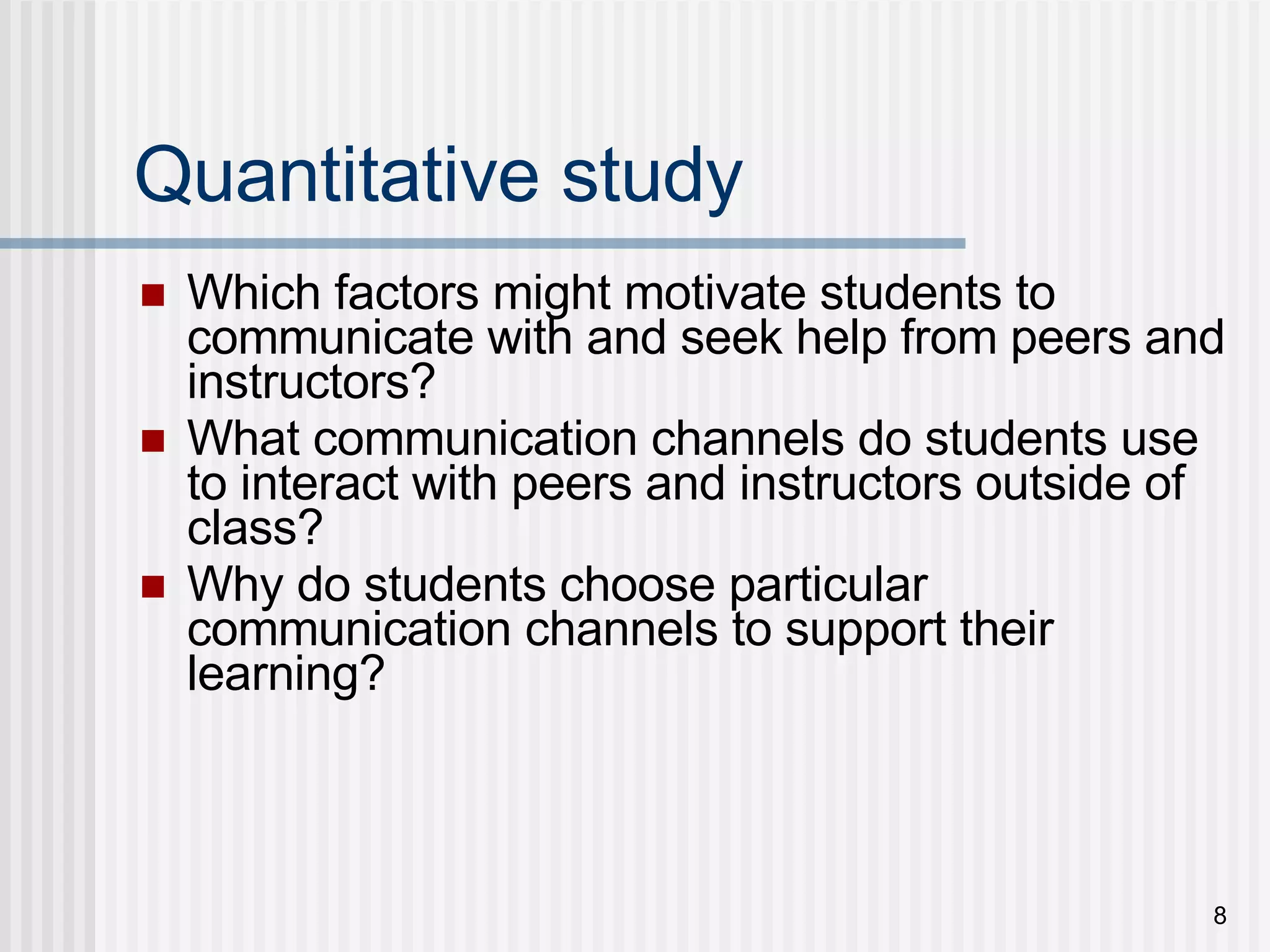 Quantitative study Which factors might motivate students to communicate with and seek help from peers and instructors? What communication channels do students use to interact with peers and instructors outside of class? Why do students choose particular communication channels to support their learning? 