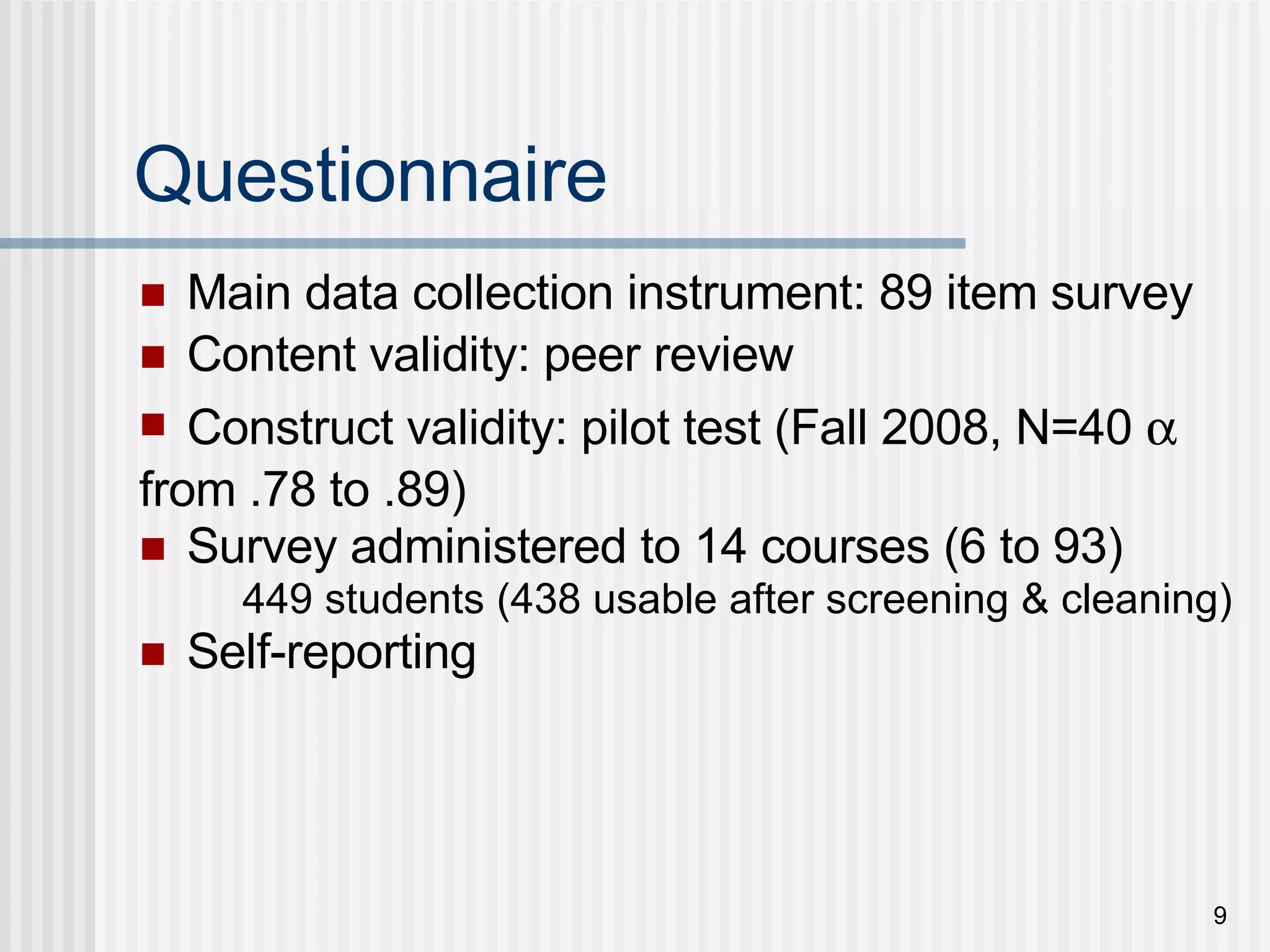 Questionnaire Main data collection instrument: 89 item survey Content validity: peer review Construct validity: pilot test (Fall 2008, N=40   from .78 to .89) Survey administered to 14 courses (6 to 93)  449 students (438 usable after screening & cleaning) Self-reporting 