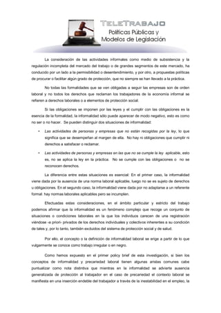 La consideración de las actividades informales como medio de subsistencia y la
regulación incompleta del mercado del trabajo o de grandes segmentos de este mercado, ha
conducido por un lado a la permisibilidad o desentendimiento, y por otro, a propuestas políticas
de procurar o facilitar algún grado de protección, que no siempre se han llevado a la práctica.

        No todas las formalidades que se ven obligadas a seguir las empresas son de orden
laboral y no todos los derechos que reclaman los trabajadores de la economía informal se
refieren a derechos laborales o a elementos de protección social.

        Si las obligaciones se imponen por las leyes y el cumplir con las obligaciones es la
esencia de la formalidad, la informalidad sólo puede aparecer de modo negativo, esto es como
no ser o no hacer. Se pueden distinguir dos situaciones de informalidad:

    •   Las actividades de personas y empresas que no están recogidas por la ley, lo que
        significa que se desempeñan al margen de ella. No hay ni obligaciones que cumplir ni
        derechos a satisfacer o reclamar.

    •   Las actividades de personas y empresas en las que no se cumple la ley aplicable, esto
        es, no se aplica la ley en la práctica. No se cumple con las obligaciones o no se
        reconocen derechos.

        La diferencia entre estas situaciones es esencial: En el primer caso, la informalidad
viene dada por la ausencia de una norma laboral aplicable, luego no se es sujeto de derechos
u obligaciones. En el segundo caso, la informalidad viene dada por no adaptarse a un referente
formal: hay normas laborales aplicables pero se incumplen.

        Efectuadas estas consideraciones, en el ámbito particular y estricto del trabajo
podemos afirmar que la informalidad es un fenómeno complejo que recoge un conjunto de
situaciones o condiciones laborales en la que los individuos carecen de una registración
viéndose -a priori- privados de los derechos individuales y colectivos inherentes a su condición
de tales y, por lo tanto, también excluidos del sistema de protección social y de salud.

        Por ello, el concepto o la definición de informalidad laboral se erige a partir de lo que
vulgarmente se conoce como trabajo irregular o en negro.

        Como hemos expuesto en el primer policy brief de esta investigación, si bien los
conceptos de informalidad y precariedad laboral tienen algunas aristas comunes cabe
puntualizar como nota distintiva que mientras en la informalidad se advierte ausencia
generalizada de protección al trabajador en el caso de precariedad el contexto laboral se
manifiesta en una inserción endeble del trabajador a través de la inestabilidad en el empleo, la
 