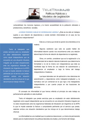 vulnerabilidad, los menores ingresos y la menor accesibilidad de la población afectada a
                prestaciones y beneficios sociales.

                        ¿CUÁNDO PODEMOS HABLAR DE INFORMALIDAD LABORAL? ¿Ésta se da sólo en trabajos
                sujetos a una relación de dependencia o existe también informalidad en el caso de los
                trabajadores independientes?

                                                       Este es un tema que divide la opinión de entendidos en la
                                               materia.

        Tanto     el   trabajador   que                Algunos sostienen que solo se puede hablar de
presta servicios para su empleador             informalidad laboral cuando nos encontramos ante una relación
sin estar debidamente registrado               laboral bajo la forma de relación de dependencia no registrada.
como aquel independiente que se
                                                       Otros, en cambio, consideran que es la registración o la
encuentra en una situación tributaria
                                               clandestinidad de la relación laboral el elemento que determina la
irregular por no estar empadronado
                                               formalidad o no de la misma con independencia que ésta se
ante los organismos federales de
                                               manifieste bajo la forma de una relación de subordinación y
tributación (en Argentina en la AFIP)
                                               dependencia al empleador o bajo la forma del trabajo
lo que le impide extender la factura
                                               independiente o freelance.
pertinente por el servicio que presta-
ostentan   ambos       una    situación                Las leyes laborales son de aplicación a las relaciones de
clandestina que los incluye en lo que          subordinación y dependencia entre trabajador-empleador y, la
denominamos trabajo informal.                  normativa civil y/o comercial es la que rige a los trabajadores
                                               independientes o por cuenta propia en las locaciones de
                                               servicios.

                        El concepto de informalidad al que hemos referido al principio de este trabajo es
                perfectamente aplicable en esta dualidad.

                        Tanto el trabajador que presta servicios para su empleador sin estar debidamente
                registrado como aquel independiente que se encuentra en una situación tributaria irregular por
                no estar empadronado ante los organismos federales de tributación (en Argentina en la AFIP)
                lo que le impide extender la factura o comprobante pertinente por el servicio que presta,
                ostentan ambos una situación clandestina que los incluye en lo que denominamos trabajo
                informal.

                        La informalidad es una realidad que no podemos desconocer y un tema de permanente
                debate para la implementación de políticas laborales de empleo y de fomento del trabajo.
 