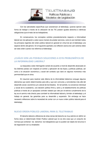 Con las salvedades específicas que caracterizan al teletrabajo, quienes ejercen esta
forma de trabajar a través de la utilización de las TIC poseen iguales derechos e idénticas
obligaciones que el resto de los trabajadores.

        En consecuencia, los conceptos vertidos precedentemente respecto a informalidad
laboral son de aplicación a esta nueva manera de prestar servicios, como lo son también todos
los principios regentes del orden público laboral en general en virtud de ser el teletrabajo una
especie dentro del género. En el siguiente apartado una reflexión acerca de cuán extenso debe
ser este orden cuando nos referimos al teletrabajo.




¿CUÁLES SON LAS POSIBLES SOLUCIONES A ESTA PROBLEMÁTICA DE
LA INFORMALIDAD LABORAL?
        La respuesta a este interrogante variará de acuerdo a nivel de desarrollo alcanzado en
los distintos países con respecto al control y aplicación de las leyes y políticas públicas, así
como a la situación económica y social del contexto que dará en algunos momentos más
permisividad que en otros.

        En resumen para resolver este dilema de la informalidad debemos conjugar algunos
elementos que serán determinantes para ello y que son comunes y coincidentes más allá del
desarrollo social, económico y/o cultural de los Estados. En tal sentido, la conciencia individual
y social de la ciudadanía, una decisión política firme y seria y el establecimiento de políticas
públicas a través de un apropiado contralor estatal que vele por el estricto cumplimiento de la
ley es el camino más directo para combatir la informalidad laboral y brindar al teletrabajo y al
trabajo en general, las garantías para su desarrollo y expansión. Sin embargo se hace
necesario reflexionar sobre la necesidad de contar con un nuevo orden público laboral para el
teletrabajo.




NUEVO ORDEN PÚBLICO LABORAL PARA EL TELETRABAJO
        El derecho laboral a diferencia de otras ramas del derecho es muy estricto en definir en
forma clara un determinado Orden Publico Laboral que no es otra cosa que un conjunto de
normas que contienen los derechos los trabajadores que no pueden ser objeto de renuncia ni
de negociación con su empleador.
 