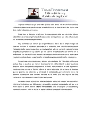 Algunas normas que fijan este orden público están dadas por el número máximo de
horas semanales que se pueden trabajar, el salario mínimo, el derecho a un pre y post natal
de la madre trabajadora, entre otros.

        Pues bien, la discusión y definición de cuan extenso debe ser este orden público
laboral tiene diversos componentes tanto económicos como políticos que están influenciadas
por las distintas corrientes de pensamiento.

        Hay corrientes que piensan que al garantizarse a través de un amplio margen de
derechos laborales la formalidad del empleo y su estabilidad tiene como consecuencia una
rigidizacion de las relaciones que tiene un negativo efecto sobre la economía y sobre el empleo
en particular, por otro lado hay sectores que han luchado desde hace años por terminar con la
informalidad y la precarización en el mundo del trabajo puesto que afirman que la ausencia de
regulación produce abusos por parte de los empleadores y desprotección de los trabajadores.

        Para el caso que nos ocupa en relación a la regulación del Teletrabajo, el fijar una
postura clara en cuanto a que margen daremos al orden publico laboral, es decir cuánto de
derechos de los trabajadores aseguraremos en forma irrenunciable es de vital importancia,
puesto que debe lograrse la “formula mágica” de por un lado contar con un marco de derechos
que de garantías de estabilidad y formalidad al teletrabajador, pero al mismo tiempo no
debemos sobreregular esta naciente actividad de tal forma que este deje de ser una
herramienta importante de contratación para la empresas.

        El desafío de los legisladores será centrarse en definir cual debiera ser el contenido
mínimo de los derechos que debieran ser irrenunciables para todo teletrabajador, o lo que es lo
mismo definir el orden público laboral del teletrabajo para así asegurar una estabilidad y
formalidad mínima a partir de la cual es posible conversar y negociar con el empleador.
 