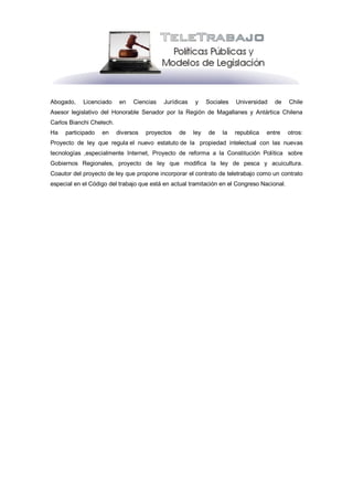 Abogado,    Licenciado     en   Ciencias   Jurídicas   y     Sociales   Universidad    de   Chile
Asesor legislativo del Honorable Senador por la Región de Magallanes y Antártica Chilena
Carlos Bianchi Chelech.
Ha   participado   en     diversos   proyectos   de    ley   de   la    republica   entre   otros:
Proyecto de ley que regula el nuevo estatuto de la propiedad intelectual con las nuevas
tecnologías ,especialmente Internet, Proyecto de reforma a la Constitución Política sobre
Gobiernos Regionales, proyecto de ley que modifica la ley de pesca y acuicultura.
Coautor del proyecto de ley que propone incorporar el contrato de teletrabajo como un contrato
especial en el Código del trabajo que está en actual tramitación en el Congreso Nacional.
 