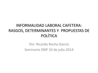 INFORMALIDAD LABORAL CAFETERA:
RASGOS, DETERMINANTES Y PROPUESTAS DE
POLÍTICA
Por: Ricardo Rocha García
Seminario DNP 10 de julio 2014
 