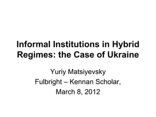 Informal Institutions in Hybrid
Regimes: the Case of Ukraine
         Yuriy Matsiyevsky
    Fulbright – Kennan Scholar,
           March 8, 2012
 