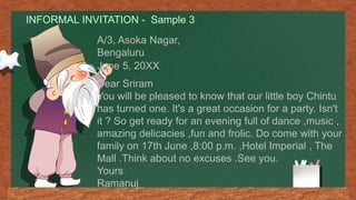 INFORMAL INVITATION - Sample 3
A/3, Asoka Nagar,
Bengaluru
June 5, 20XX
Dear Sriram
You will be pleased to know that our little boy Chintu
has turned one. It's a great occasion for a party. Isn't
it ? So get ready for an evening full of dance ,music ,
amazing delicacies ,fun and frolic. Do come with your
family on 17th June ,8:00 p.m. ,Hotel Imperial , The
Mall .Think about no excuses .See you.
Yours
Ramanuj
 