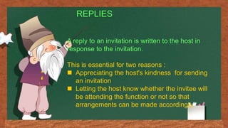 REPLIES
A reply to an invitation is written to the host in
response to the invitation.
This is essential for two reasons :
 Appreciating the host's kindness for sending
an invitation
 Letting the host know whether the invitee will
be attending the function or not so that
arrangements can be made accordingly.
 
