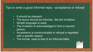 Tips to write a good informal reply - acceptance or refusal
• It should be pleasant.
• The layout should be informal , like the Invitation.
• Simple language is used.
• The Invitation is acknowledged in first or second
person.
• Acceptance is communicated or refusal is regretted
with a specific reason.
• The format used is that of an informal letter.
 